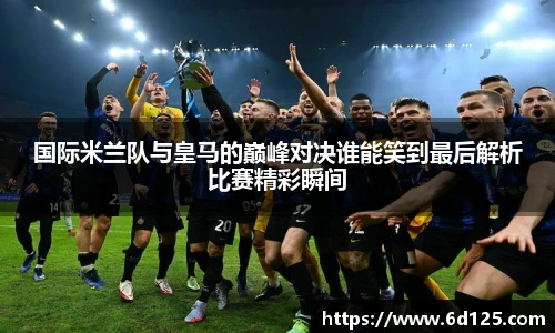 国际米兰队与皇马的巅峰对决谁能笑到最后解析比赛精彩瞬间